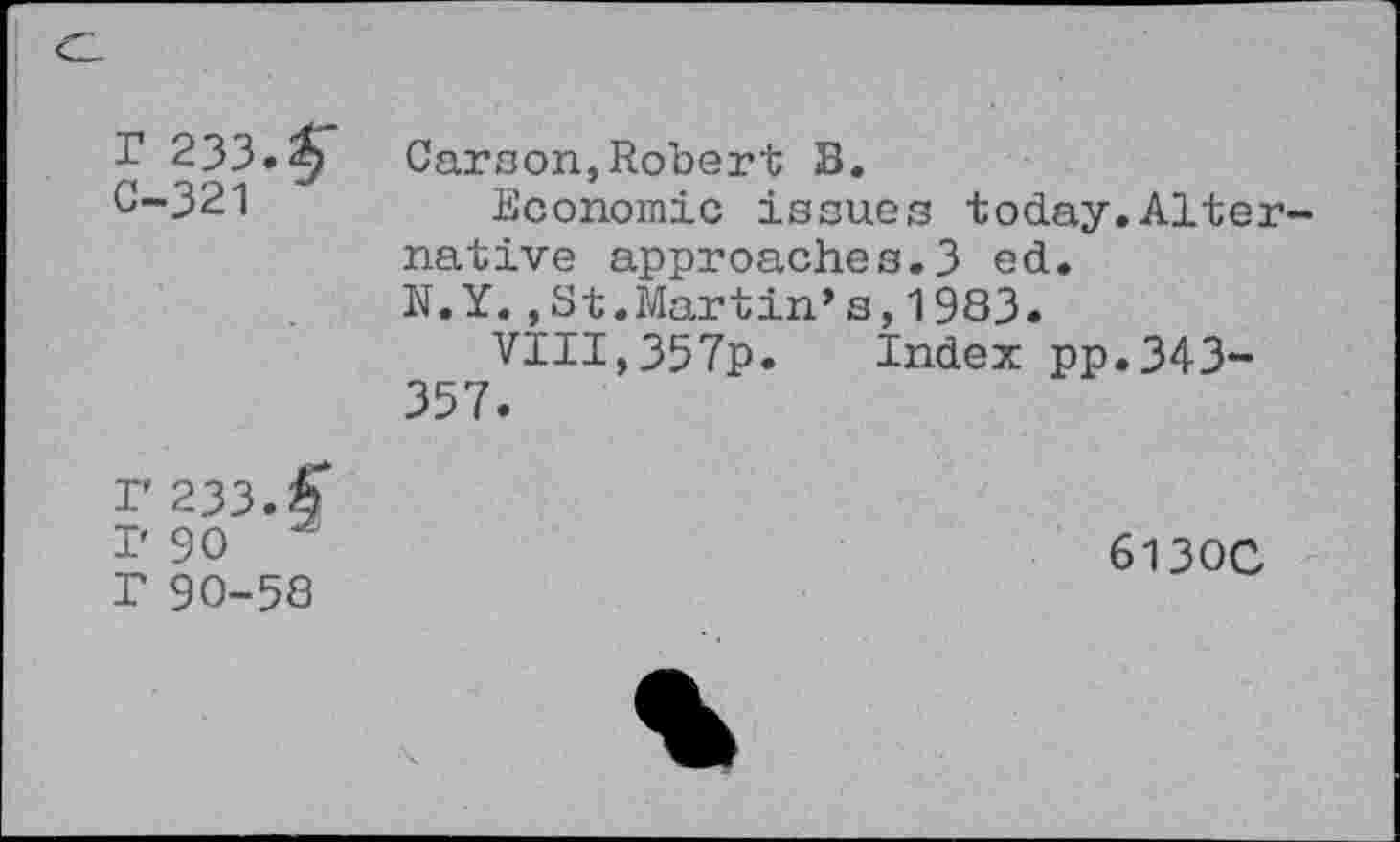 ﻿Cl
r 233.$" C-321	Carson,Robert B. Economic issues today.Alternative approaches.3 ed. N.Y.,St.Martin’s,1983. VIII,357p. Index pp.343-357.
r 233.< I' 90 T 90-58	613OC